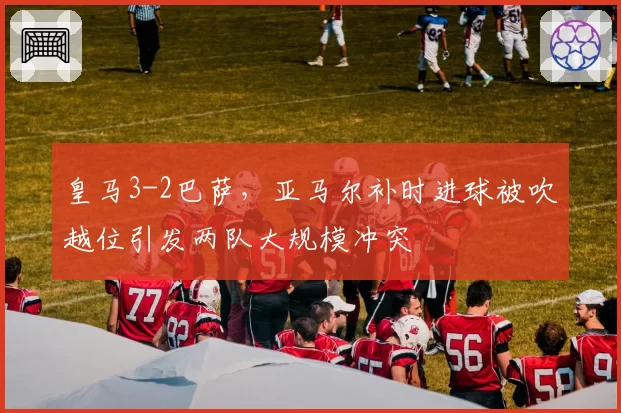 皇马3-2巴萨,亚马尔补时进球被吹越位引发两队大规模冲突