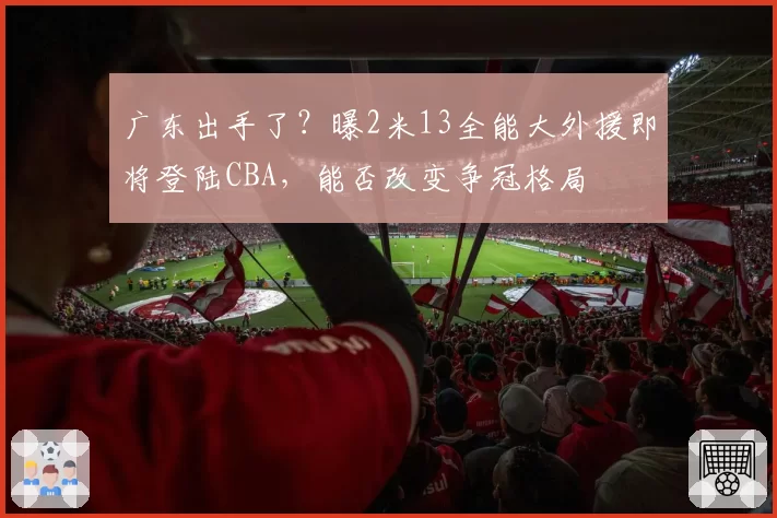 广东出手了?曝2米13全能大外援即将登陆CBA,能否改变争冠格局