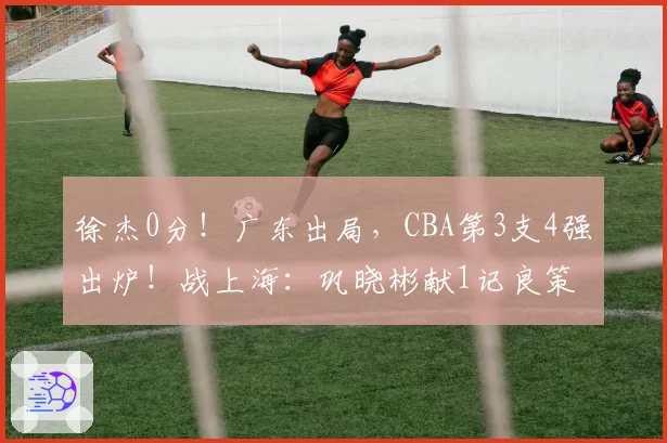 徐杰0分！广东出局，CBA第3支4强出炉！战上海：巩晓彬献1记良策