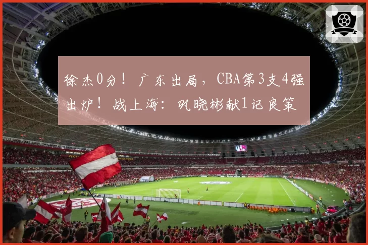 徐杰0分！广东出局，CBA第3支4强出炉！战上海：巩晓彬献1记良策